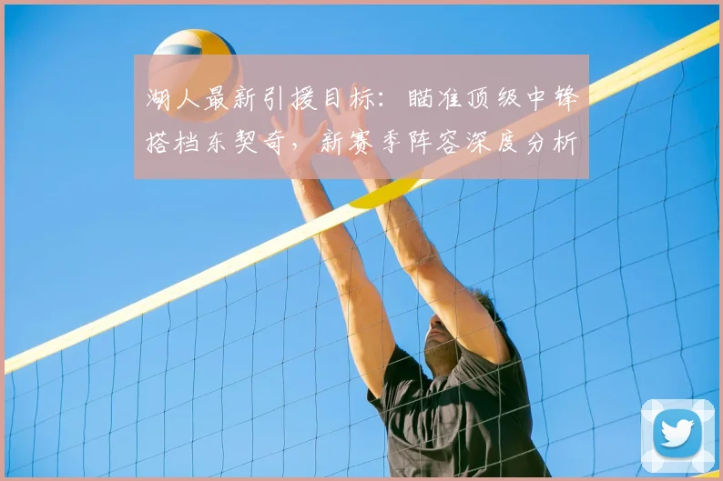 湖人最新引援目标：瞄准顶级中锋搭档东契奇，新赛季阵容深度分析与冲冠前景