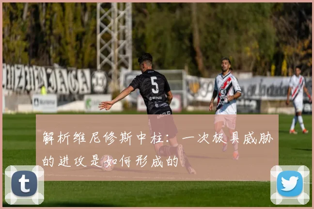 解析维尼修斯中柱：一次极具威胁的进攻是如何形成的
