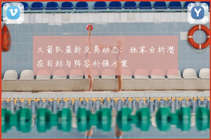 火箭队最新交易动态:独家分析潜在目标与阵容补强方案