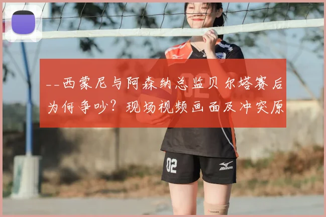 __西蒙尼与阿森纳总监贝尔塔赛后为何争吵？现场视频画面及冲突原因深度解析__