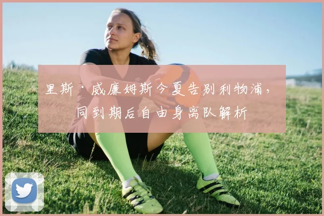 里斯·威廉姆斯今夏告别利物浦，合同到期后自由身离队解析