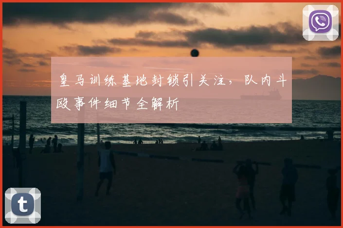 皇马训练基地封锁引关注，队内斗殴事件细节全解析