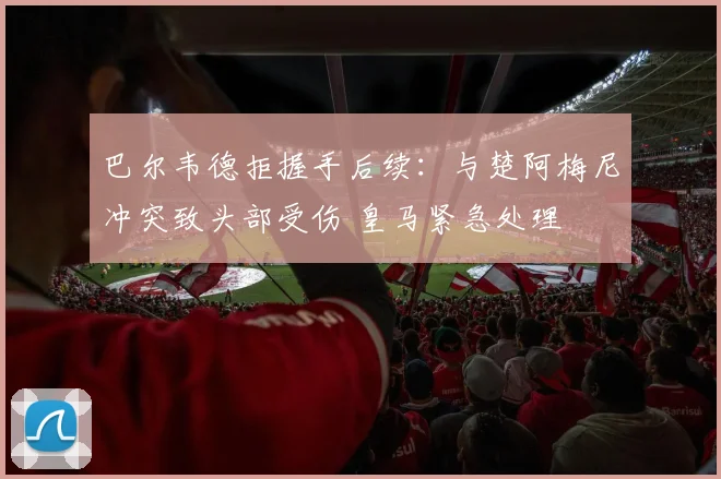巴尔韦德拒握手后续：与楚阿梅尼冲突致头部受伤 皇马紧急处理
