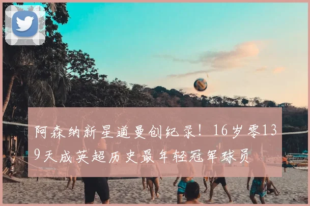 阿森纳新星道曼创纪录！16岁零139天成英超历史最年轻冠军球员