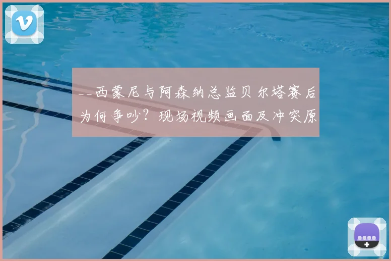 __西蒙尼与阿森纳总监贝尔塔赛后为何争吵？现场视频画面及冲突原因深度解析__