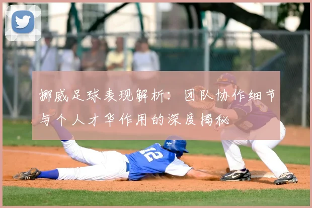 挪威足球表现解析：团队协作细节与个人才华作用的深度揭秘