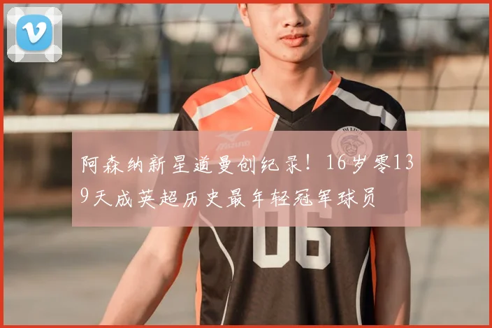 阿森纳新星道曼创纪录！16岁零139天成英超历史最年轻冠军球员