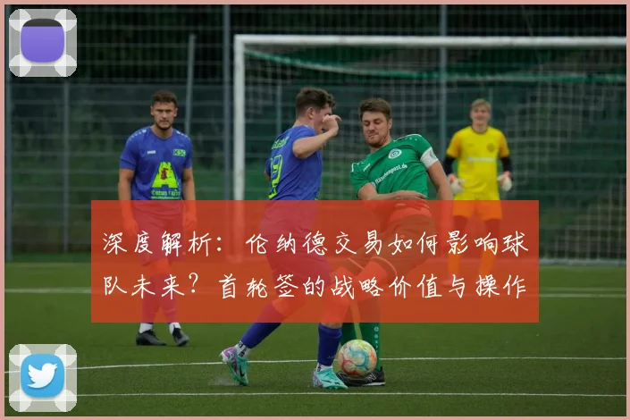 深度解析：伦纳德交易如何影响球队未来？首轮签的战略价值与操作指南