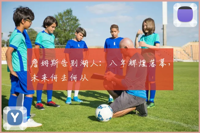 詹姆斯告别湖人：八年辉煌落幕，未来何去何从