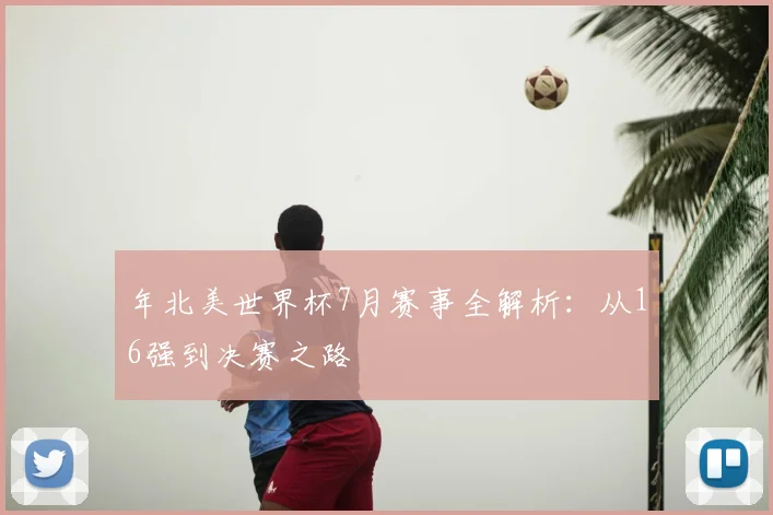 年北美世界杯7月赛事全解析:从16强到决赛之路