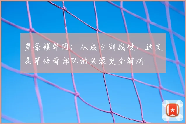 星条旗军团:从成立到战役,这支美军传奇部队的兴衰史全解析