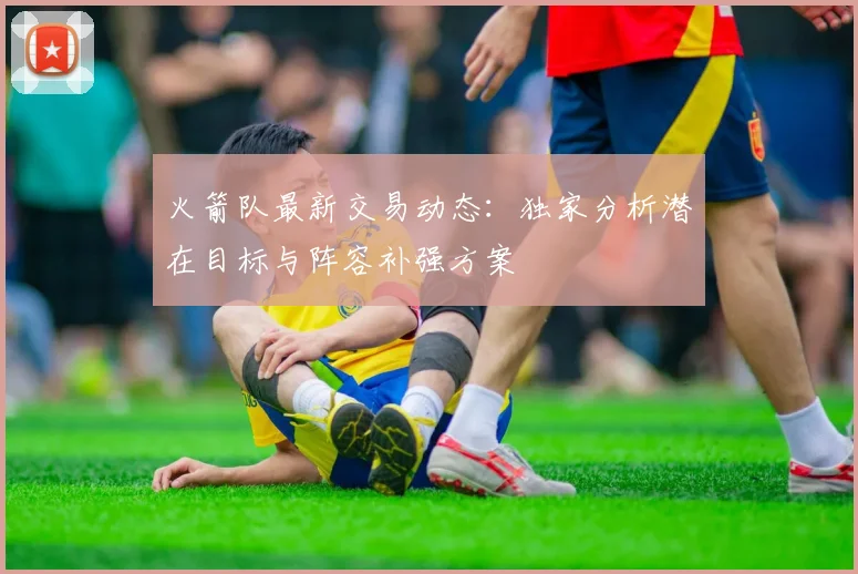 火箭队最新交易动态：独家分析潜在目标与阵容补强方案