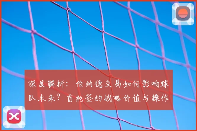 深度解析：伦纳德交易如何影响球队未来？首轮签的战略价值与操作指南