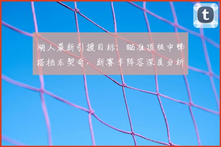 湖人最新引援目标:瞄准顶级中锋搭档东契奇,新赛季阵容深度分析与冲冠前景